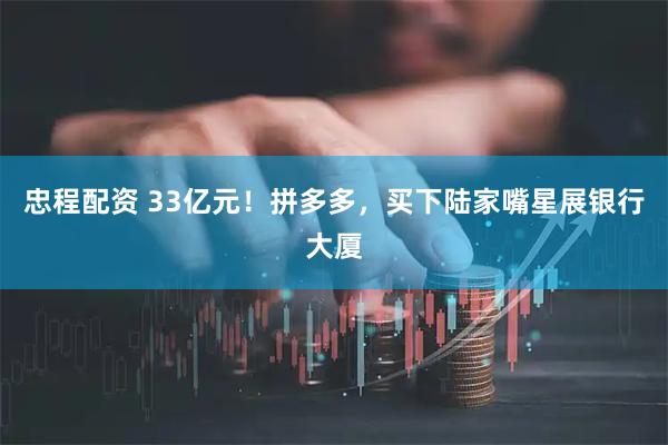 忠程配资 33亿元！拼多多，买下陆家嘴星展银行大厦