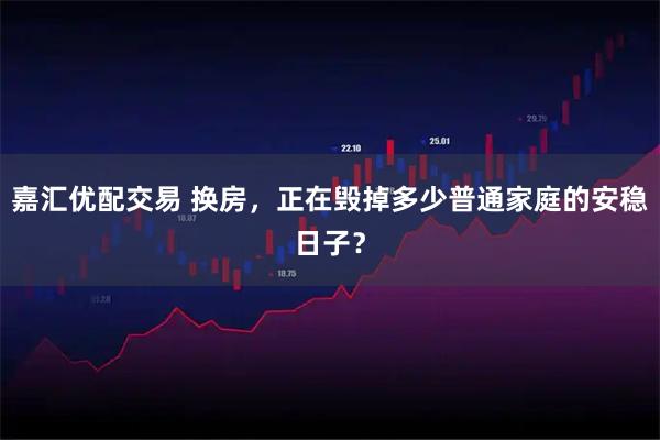 嘉汇优配交易 换房，正在毁掉多少普通家庭的安稳日子？