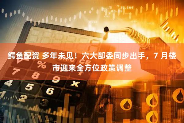 鳄鱼配资 多年未见！六大部委同步出手，7 月楼市迎来全方位政策调整