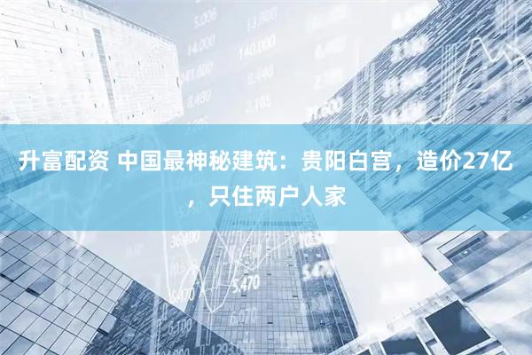 升富配资 中国最神秘建筑：贵阳白宫，造价27亿，只住两户人家