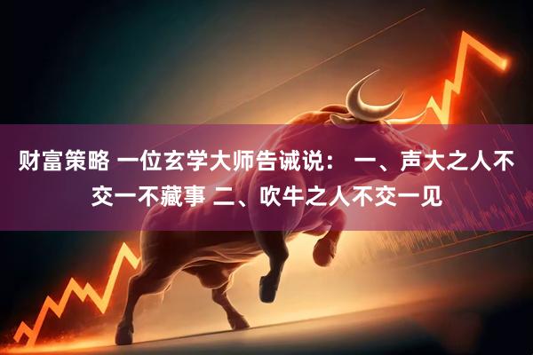 财富策略 一位玄学大师告诫说： 一、声大之人不交一不藏事 二、吹牛之人不交一见